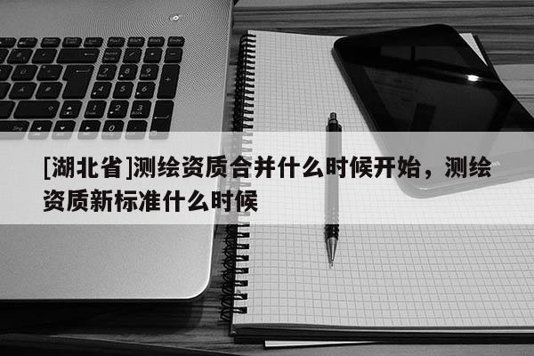 [湖北省]測繪資質(zhì)合并什么時候開始，測繪資質(zhì)新標(biāo)準(zhǔn)什么時候