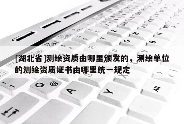 [湖北省]測(cè)繪資質(zhì)由哪里頒發(fā)的，測(cè)繪單位的測(cè)繪資質(zhì)證書由哪里統(tǒng)一規(guī)定
