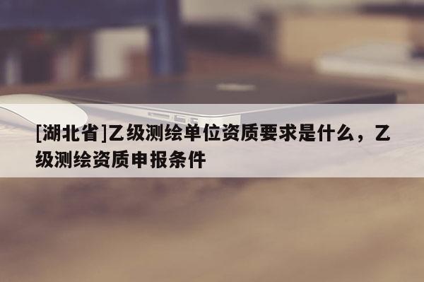 [湖北省]乙級測繪單位資質(zhì)要求是什么，乙級測繪資質(zhì)申報條件