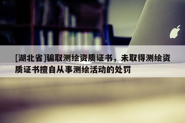 [湖北省]騙取測繪資質(zhì)證書，未取得測繪資質(zhì)證書擅自從事測繪活動的處罰