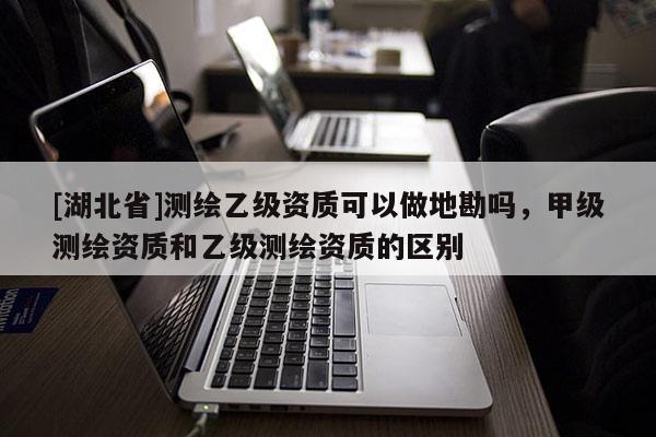 [湖北省]測繪乙級(jí)資質(zhì)可以做地勘嗎，甲級(jí)測繪資質(zhì)和乙級(jí)測繪資質(zhì)的區(qū)別