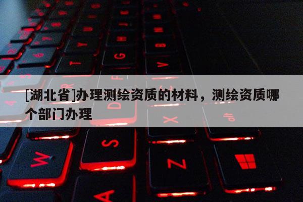 [湖北省]辦理測繪資質(zhì)的材料，測繪資質(zhì)哪個(gè)部門辦理