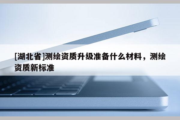 [湖北省]測繪資質(zhì)升級(jí)準(zhǔn)備什么材料，測繪資質(zhì)新標(biāo)準(zhǔn)