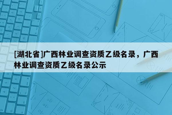 [湖北省]廣西林業(yè)調(diào)查資質(zhì)乙級(jí)名錄，廣西林業(yè)調(diào)查資質(zhì)乙級(jí)名錄公示