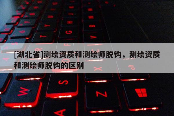 [湖北省]測(cè)繪資質(zhì)和測(cè)繪師脫鉤，測(cè)繪資質(zhì)和測(cè)繪師脫鉤的區(qū)別