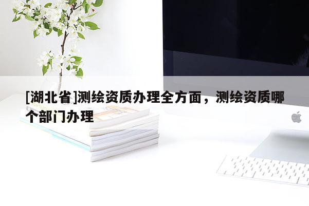 [湖北省]測繪資質(zhì)辦理全方面，測繪資質(zhì)哪個部門辦理