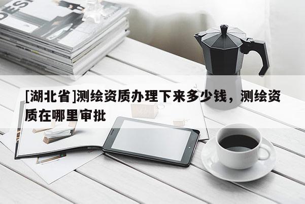 [湖北省]測(cè)繪資質(zhì)辦理下來(lái)多少錢(qián)，測(cè)繪資質(zhì)在哪里審批