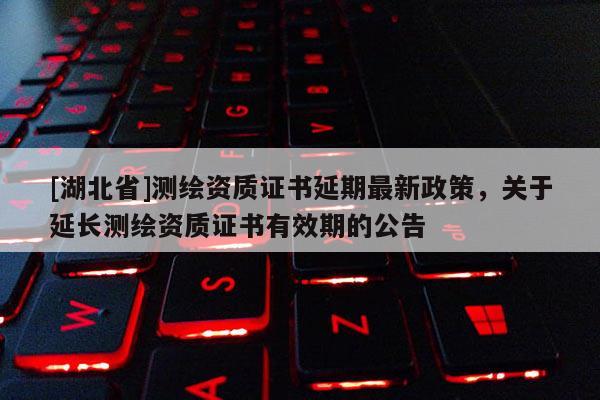 [湖北省]測繪資質(zhì)證書延期最新政策，關(guān)于延長測繪資質(zhì)證書有效期的公告