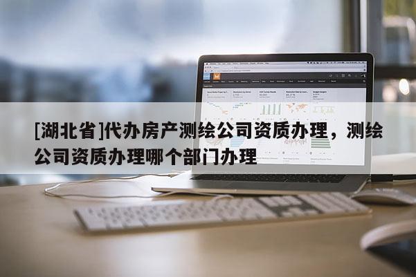 [湖北省]代辦房產(chǎn)測繪公司資質(zhì)辦理，測繪公司資質(zhì)辦理哪個部門辦理