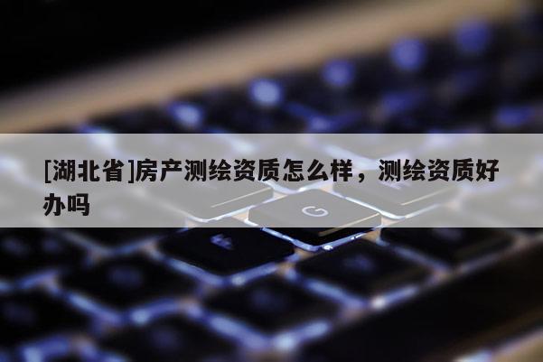 [湖北省]房產(chǎn)測繪資質(zhì)怎么樣，測繪資質(zhì)好辦嗎