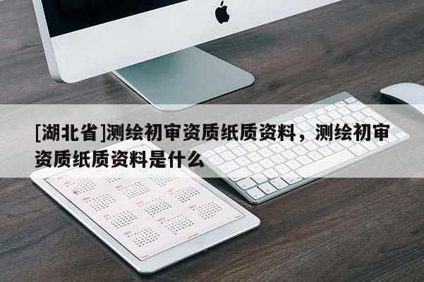 [湖北省]測(cè)繪初審資質(zhì)紙質(zhì)資料，測(cè)繪初審資質(zhì)紙質(zhì)資料是什么