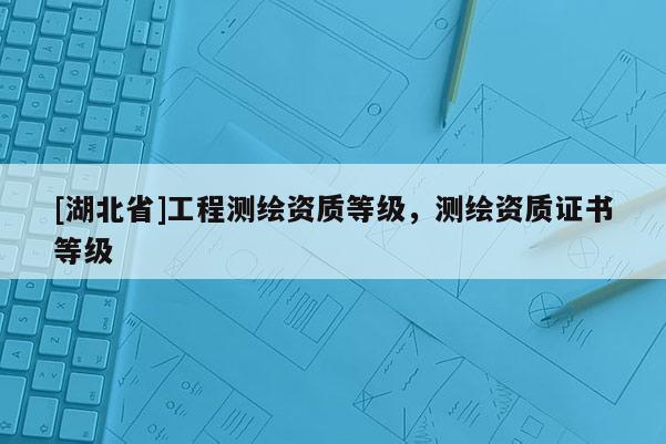 [湖北省]工程測繪資質(zhì)等級，測繪資質(zhì)證書等級