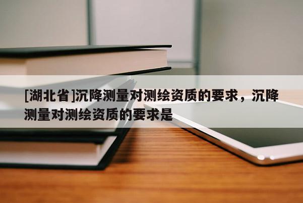 [湖北省]沉降測量對測繪資質(zhì)的要求，沉降測量對測繪資質(zhì)的要求是