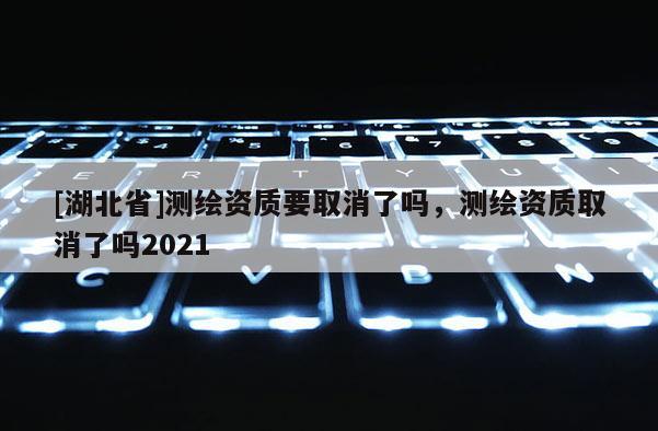 [湖北省]測繪資質(zhì)要取消了嗎，測繪資質(zhì)取消了嗎2021