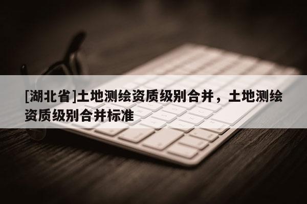 [湖北省]土地測(cè)繪資質(zhì)級(jí)別合并，土地測(cè)繪資質(zhì)級(jí)別合并標(biāo)準(zhǔn)