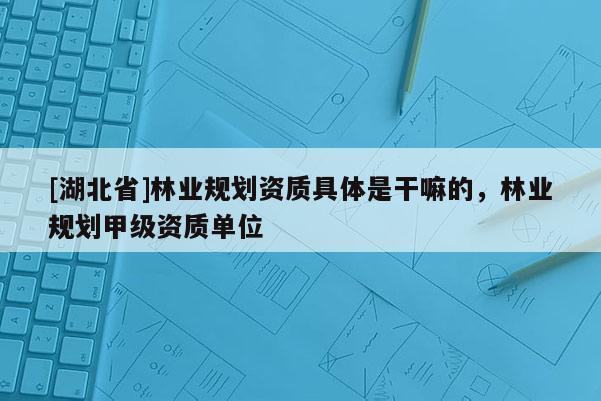 [湖北省]林業(yè)規(guī)劃資質(zhì)具體是干嘛的，林業(yè)規(guī)劃甲級(jí)資質(zhì)單位