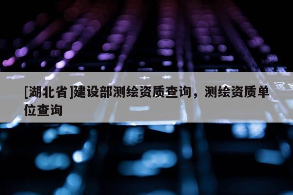 [湖北省]建設(shè)部測(cè)繪資質(zhì)查詢，測(cè)繪資質(zhì)單位查詢