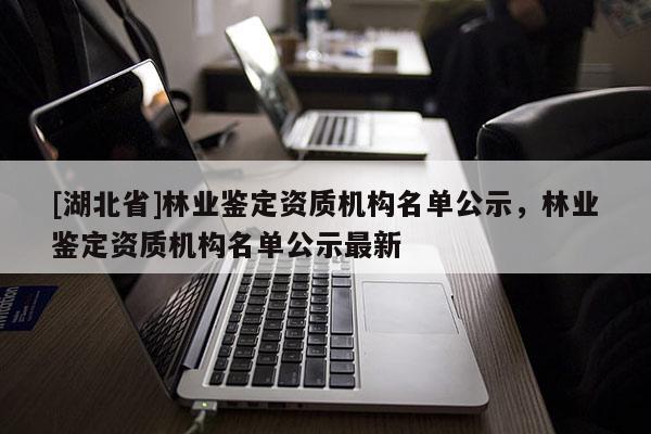 [湖北省]林業(yè)鑒定資質(zhì)機構(gòu)名單公示，林業(yè)鑒定資質(zhì)機構(gòu)名單公示最新