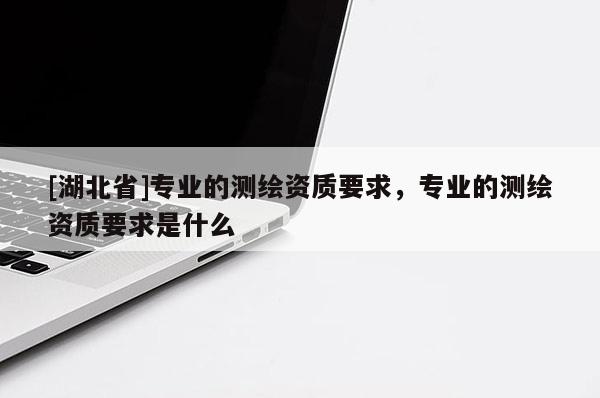 [湖北省]專業(yè)的測(cè)繪資質(zhì)要求，專業(yè)的測(cè)繪資質(zhì)要求是什么