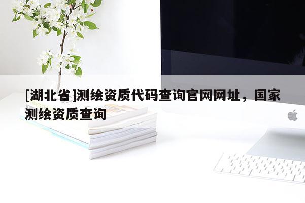 [湖北省]測(cè)繪資質(zhì)代碼查詢官網(wǎng)網(wǎng)址，國(guó)家測(cè)繪資質(zhì)查詢