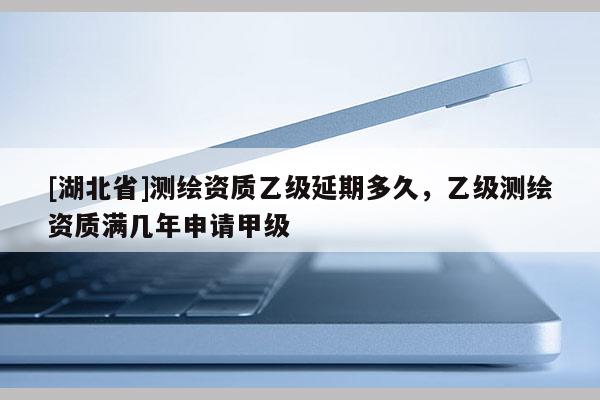 [湖北省]測(cè)繪資質(zhì)乙級(jí)延期多久，乙級(jí)測(cè)繪資質(zhì)滿幾年申請(qǐng)甲級(jí)