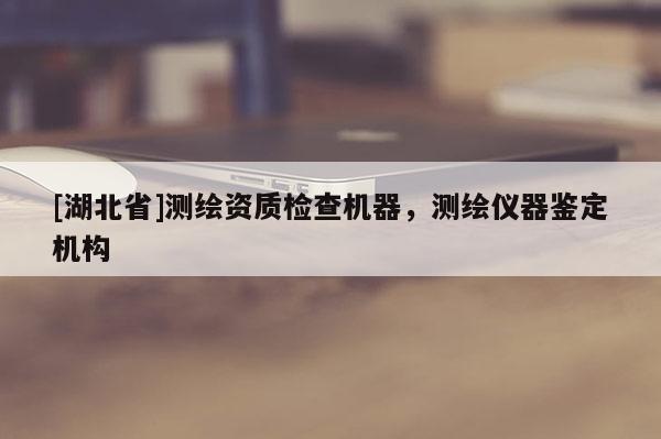 [湖北省]測繪資質(zhì)檢查機(jī)器，測繪儀器鑒定機(jī)構(gòu)