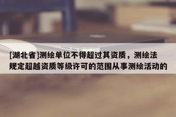 [湖北省]測繪單位不得超過其資質，測繪法規(guī)定超越資質等級許可的范圍從事測繪活動的