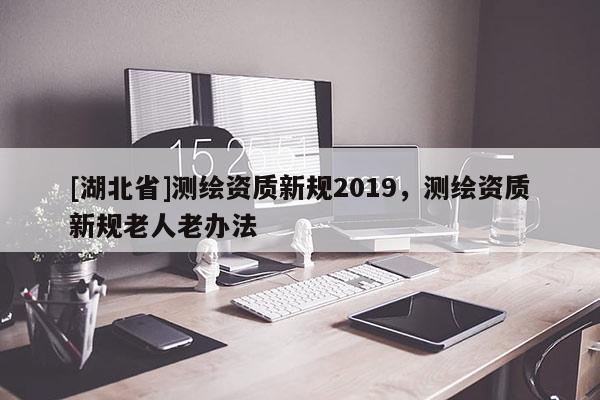 [湖北省]測繪資質(zhì)新規(guī)2019，測繪資質(zhì)新規(guī)老人老辦法