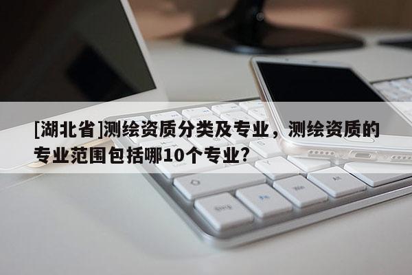 [湖北省]測繪資質分類及專業(yè)，測繪資質的專業(yè)范圍包括哪10個專業(yè)?