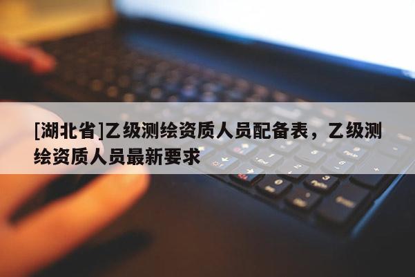 [湖北省]乙級測繪資質人員配備表，乙級測繪資質人員最新要求