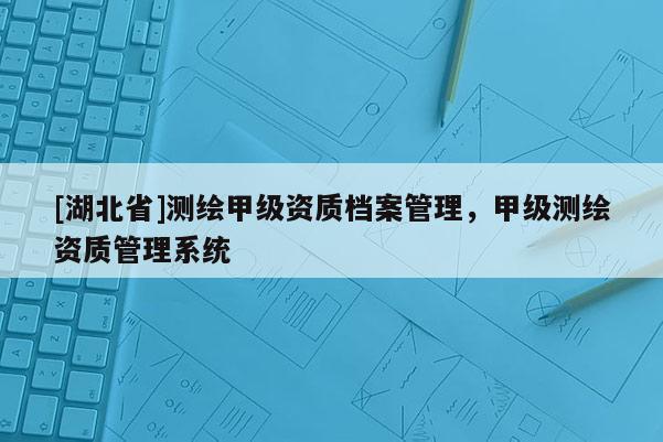 [湖北省]測繪甲級資質(zhì)檔案管理，甲級測繪資質(zhì)管理系統(tǒng)