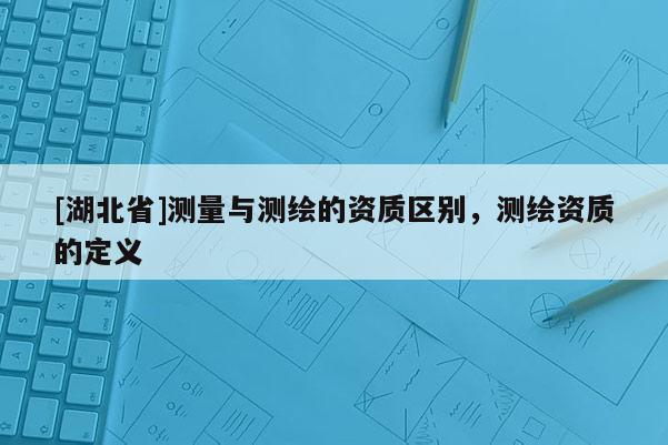 [湖北省]測量與測繪的資質(zhì)區(qū)別，測繪資質(zhì)的定義