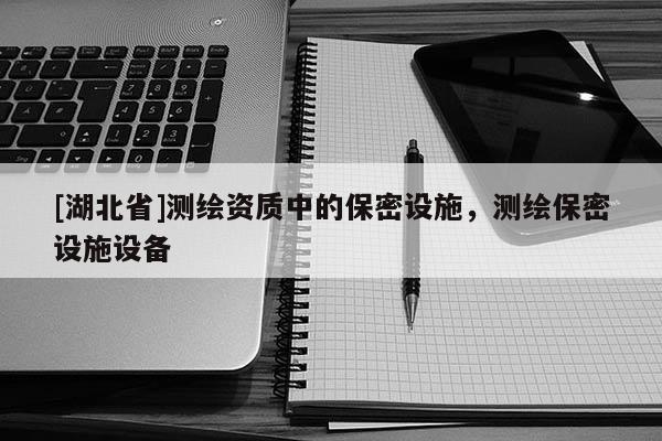 [湖北省]測繪資質(zhì)中的保密設(shè)施，測繪保密設(shè)施設(shè)備