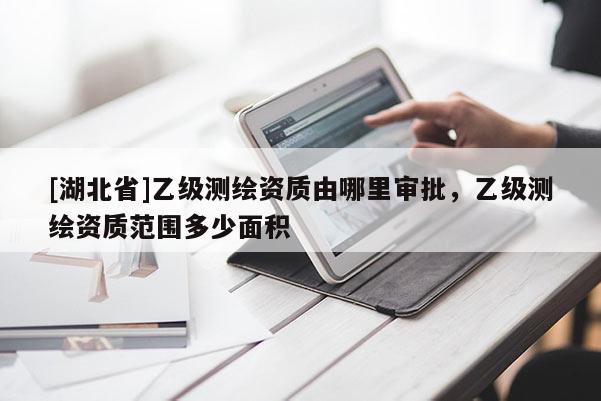 [湖北省]乙級(jí)測繪資質(zhì)由哪里審批，乙級(jí)測繪資質(zhì)范圍多少面積