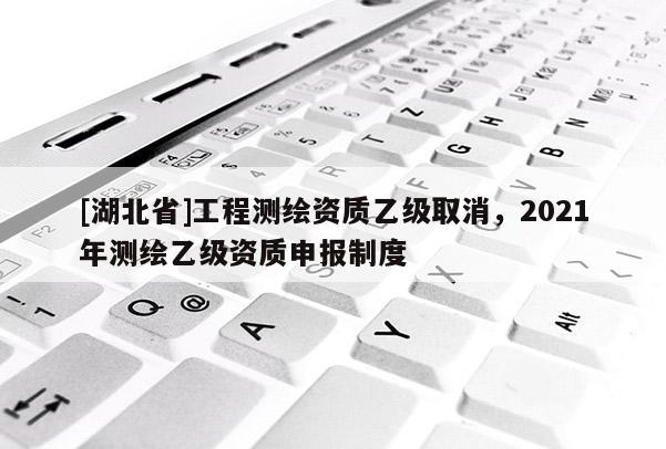[湖北省]工程測繪資質(zhì)乙級取消，2021年測繪乙級資質(zhì)申報制度