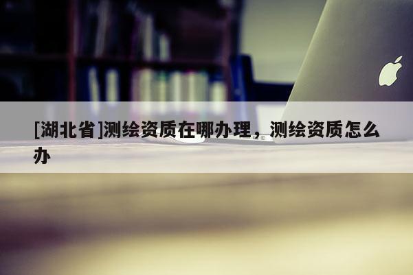 [湖北省]測(cè)繪資質(zhì)在哪辦理，測(cè)繪資質(zhì)怎么辦