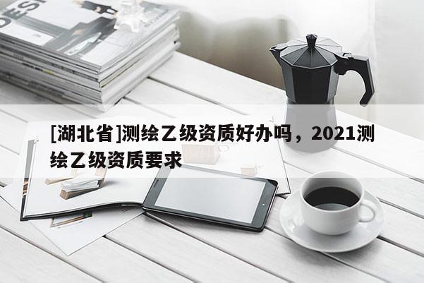 [湖北省]測繪乙級資質好辦嗎，2021測繪乙級資質要求