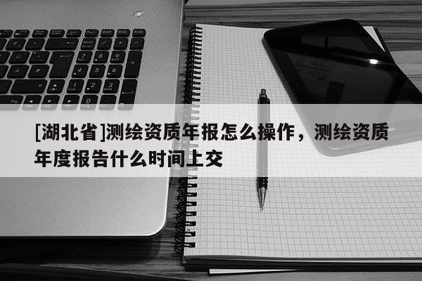 [湖北省]測繪資質年報怎么操作，測繪資質年度報告什么時間上交