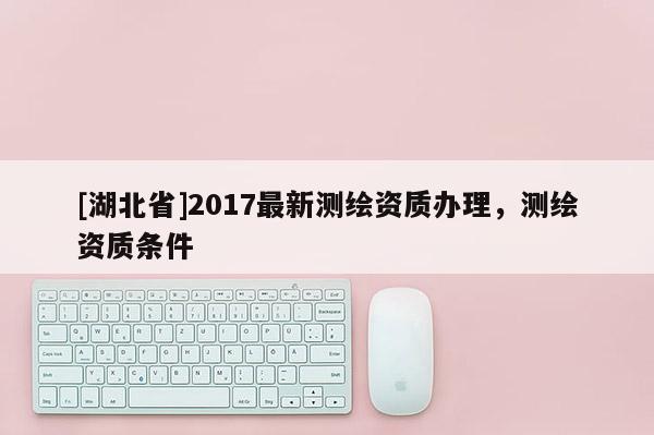 [湖北省]2017最新測繪資質(zhì)辦理，測繪資質(zhì)條件