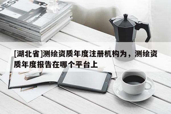 [湖北省]測(cè)繪資質(zhì)年度注冊(cè)機(jī)構(gòu)為，測(cè)繪資質(zhì)年度報(bào)告在哪個(gè)平臺(tái)上