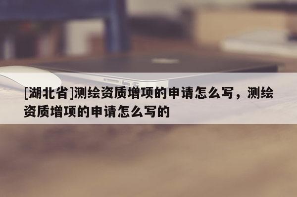 [湖北省]測繪資質(zhì)增項的申請怎么寫，測繪資質(zhì)增項的申請怎么寫的