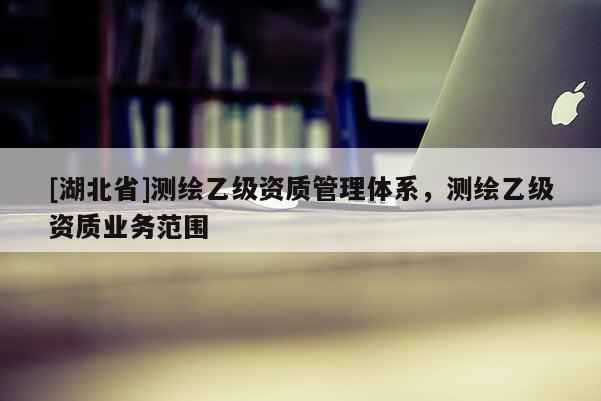 [湖北省]測繪乙級資質(zhì)管理體系，測繪乙級資質(zhì)業(yè)務(wù)范圍