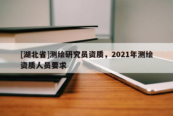 [湖北省]測繪研究員資質(zhì)，2021年測繪資質(zhì)人員要求