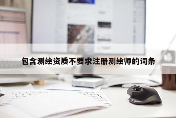 包含測繪資質(zhì)不要求注冊測繪師的詞條