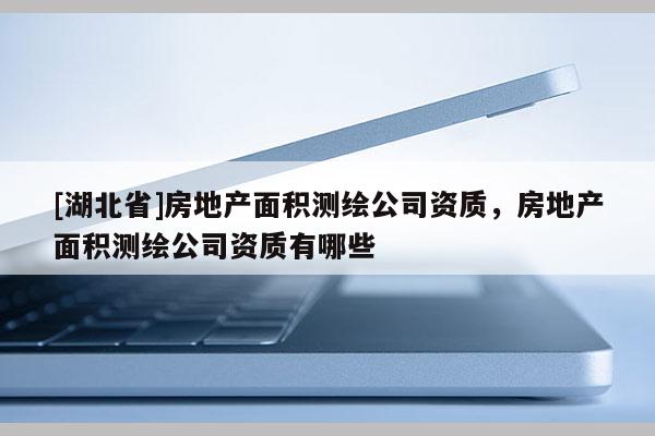 [湖北省]房地產(chǎn)面積測繪公司資質，房地產(chǎn)面積測繪公司資質有哪些