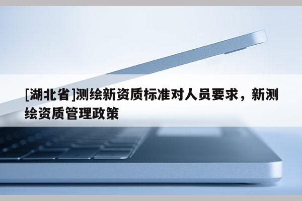 [湖北省]測(cè)繪新資質(zhì)標(biāo)準(zhǔn)對(duì)人員要求，新測(cè)繪資質(zhì)管理政策