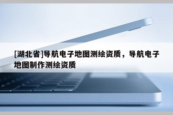 [湖北省]導(dǎo)航電子地圖測繪資質(zhì)，導(dǎo)航電子地圖制作測繪資質(zhì)