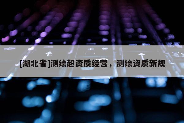 [湖北省]測繪超資質(zhì)經(jīng)營，測繪資質(zhì)新規(guī)
