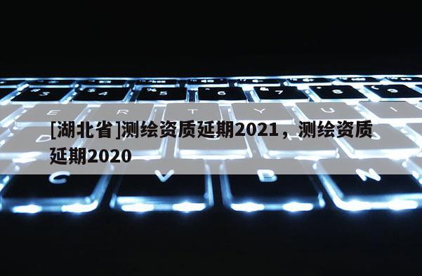 [湖北省]測繪資質(zhì)延期2021，測繪資質(zhì)延期2020