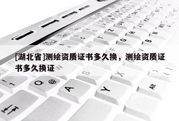 [湖北省]測繪資質(zhì)證書多久換，測繪資質(zhì)證書多久換證